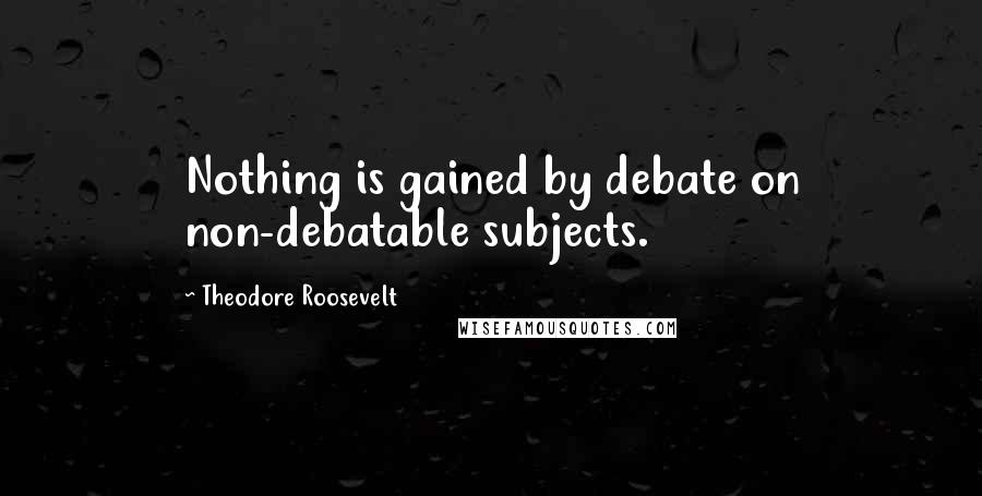 Theodore Roosevelt Quotes: Nothing is gained by debate on non-debatable subjects.