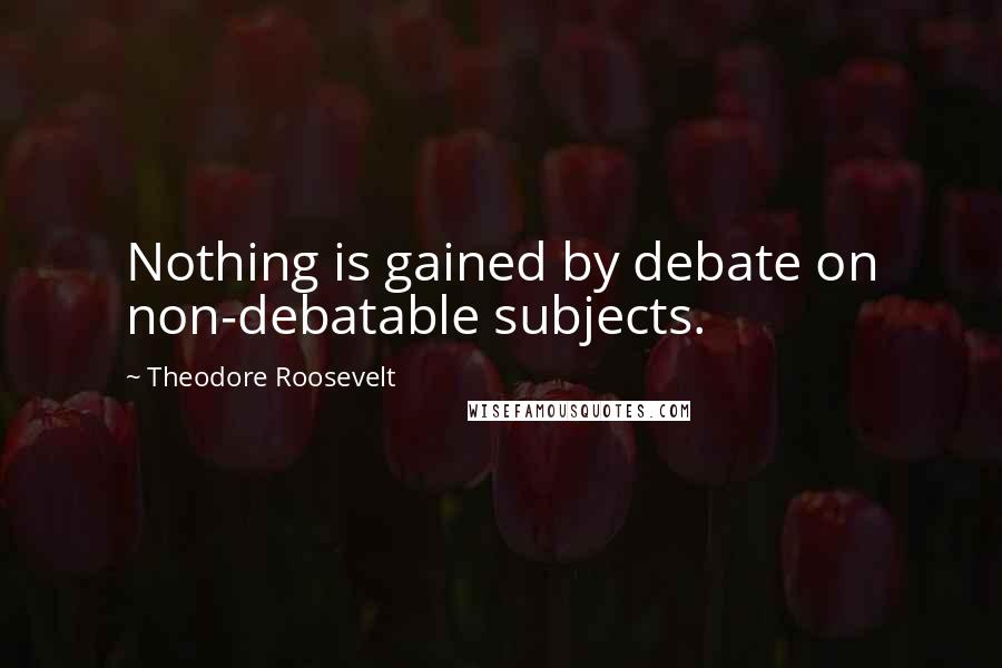 Theodore Roosevelt Quotes: Nothing is gained by debate on non-debatable subjects.