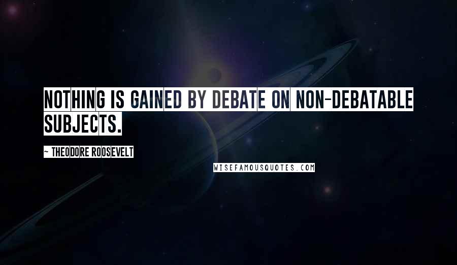 Theodore Roosevelt Quotes: Nothing is gained by debate on non-debatable subjects.
