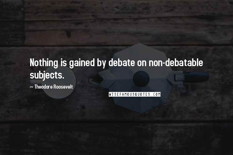 Theodore Roosevelt Quotes: Nothing is gained by debate on non-debatable subjects.