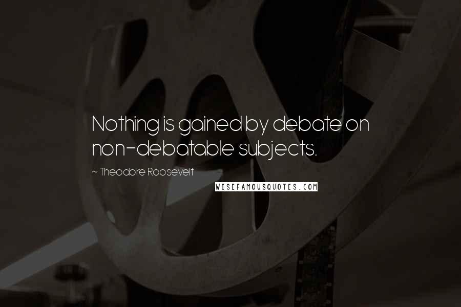 Theodore Roosevelt Quotes: Nothing is gained by debate on non-debatable subjects.
