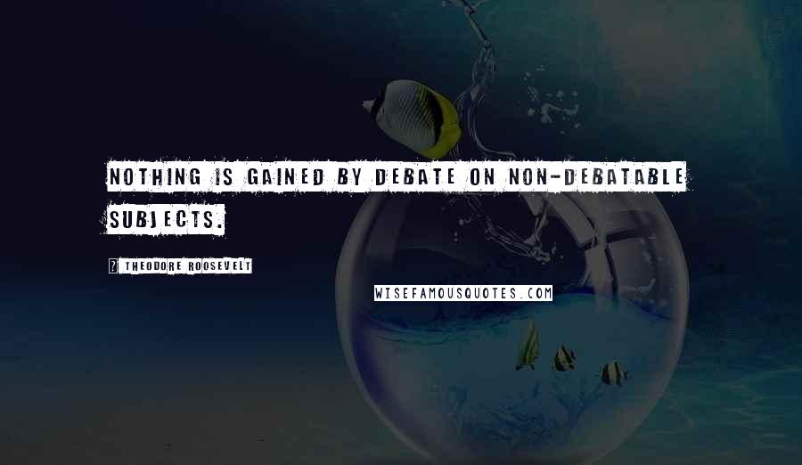 Theodore Roosevelt Quotes: Nothing is gained by debate on non-debatable subjects.