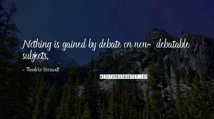 Theodore Roosevelt Quotes: Nothing is gained by debate on non-debatable subjects.
