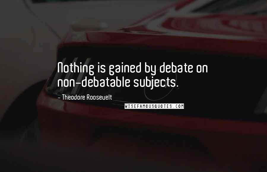 Theodore Roosevelt Quotes: Nothing is gained by debate on non-debatable subjects.