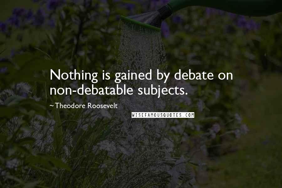 Theodore Roosevelt Quotes: Nothing is gained by debate on non-debatable subjects.