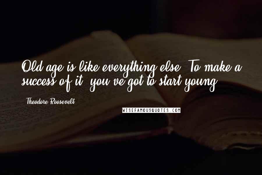 Theodore Roosevelt Quotes: Old age is like everything else. To make a success of it, you've got to start young.