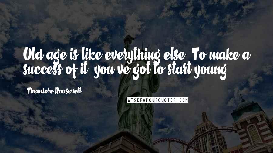 Theodore Roosevelt Quotes: Old age is like everything else. To make a success of it, you've got to start young.