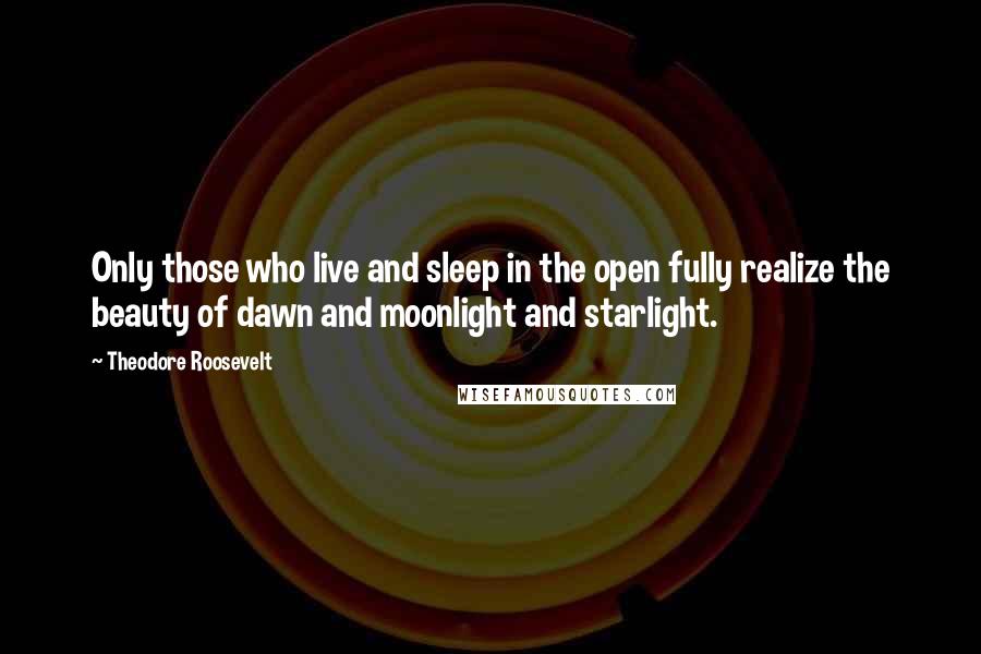 Theodore Roosevelt Quotes: Only those who live and sleep in the open fully realize the beauty of dawn and moonlight and starlight.
