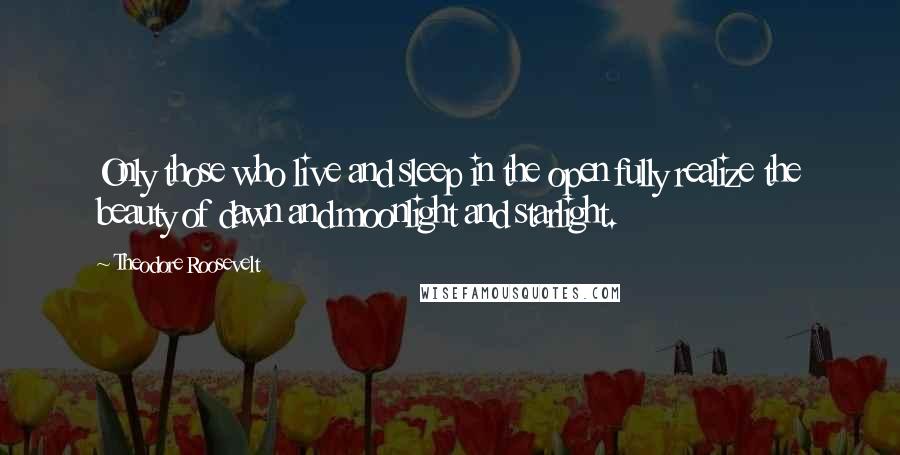 Theodore Roosevelt Quotes: Only those who live and sleep in the open fully realize the beauty of dawn and moonlight and starlight.