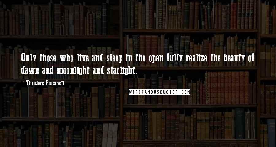 Theodore Roosevelt Quotes: Only those who live and sleep in the open fully realize the beauty of dawn and moonlight and starlight.