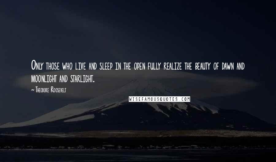 Theodore Roosevelt Quotes: Only those who live and sleep in the open fully realize the beauty of dawn and moonlight and starlight.