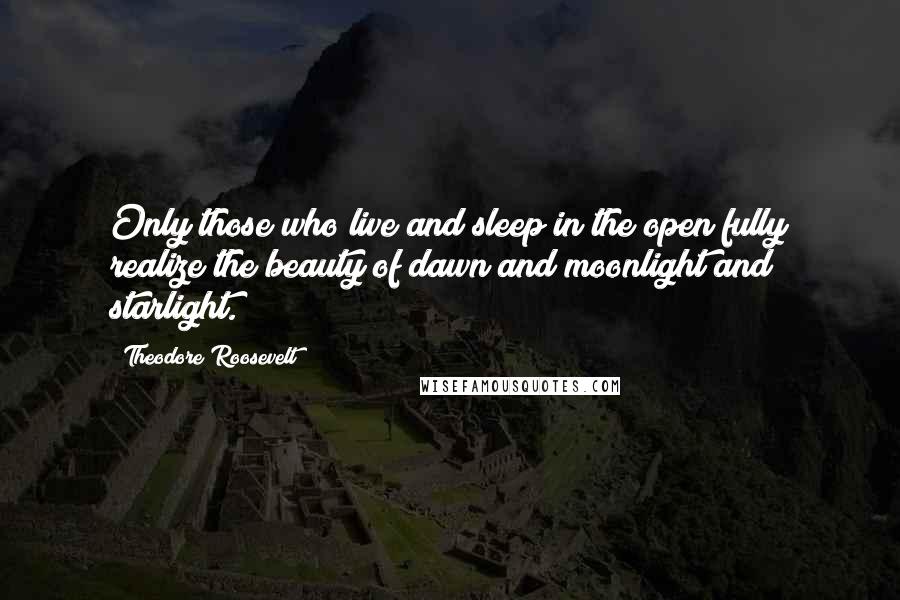 Theodore Roosevelt Quotes: Only those who live and sleep in the open fully realize the beauty of dawn and moonlight and starlight.