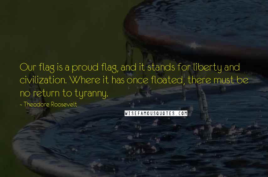 Theodore Roosevelt Quotes: Our flag is a proud flag, and it stands for liberty and civilization. Where it has once floated, there must be no return to tyranny.