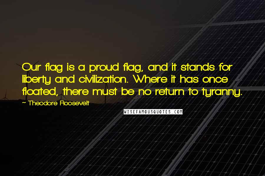 Theodore Roosevelt Quotes: Our flag is a proud flag, and it stands for liberty and civilization. Where it has once floated, there must be no return to tyranny.