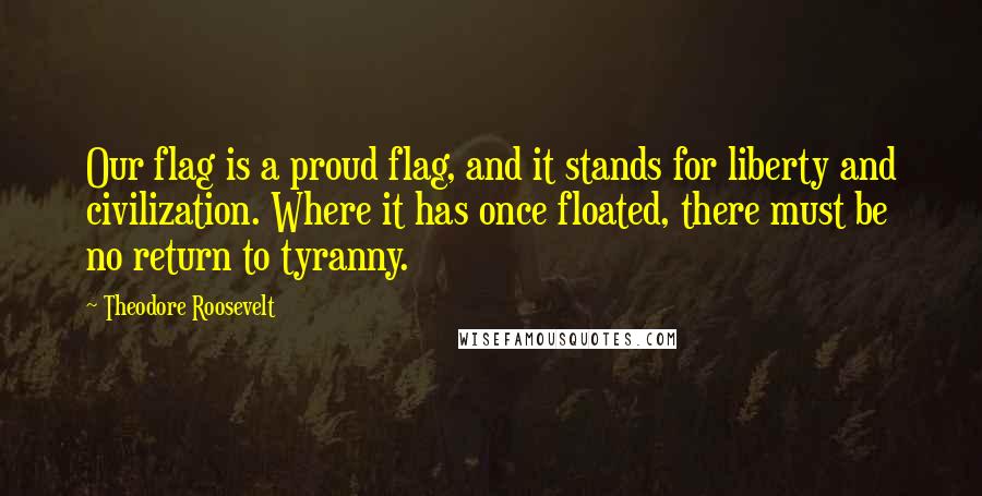 Theodore Roosevelt Quotes: Our flag is a proud flag, and it stands for liberty and civilization. Where it has once floated, there must be no return to tyranny.