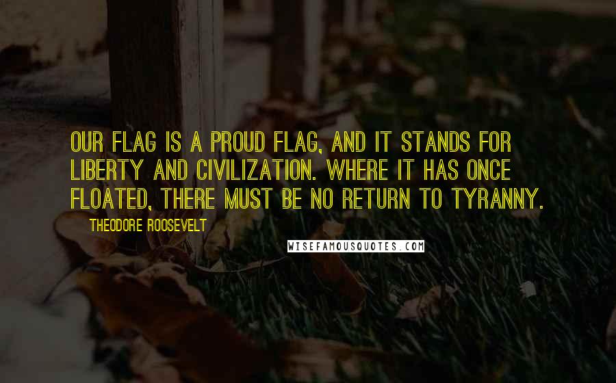 Theodore Roosevelt Quotes: Our flag is a proud flag, and it stands for liberty and civilization. Where it has once floated, there must be no return to tyranny.