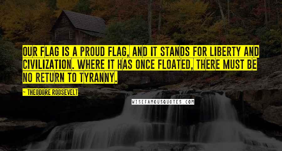 Theodore Roosevelt Quotes: Our flag is a proud flag, and it stands for liberty and civilization. Where it has once floated, there must be no return to tyranny.