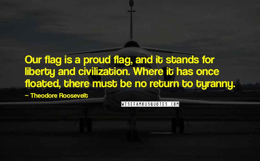 Theodore Roosevelt Quotes: Our flag is a proud flag, and it stands for liberty and civilization. Where it has once floated, there must be no return to tyranny.