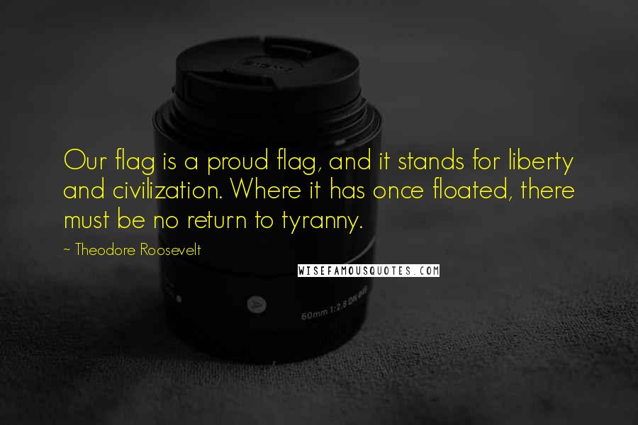 Theodore Roosevelt Quotes: Our flag is a proud flag, and it stands for liberty and civilization. Where it has once floated, there must be no return to tyranny.