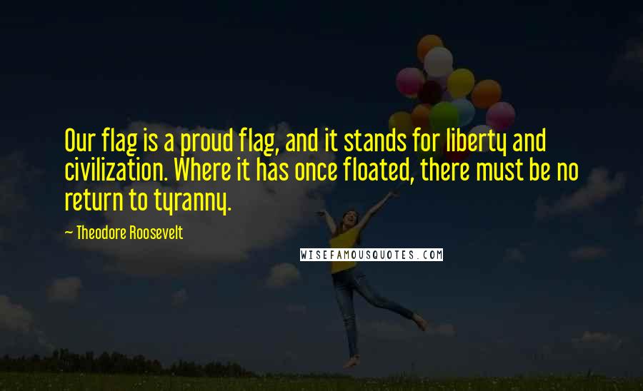 Theodore Roosevelt Quotes: Our flag is a proud flag, and it stands for liberty and civilization. Where it has once floated, there must be no return to tyranny.