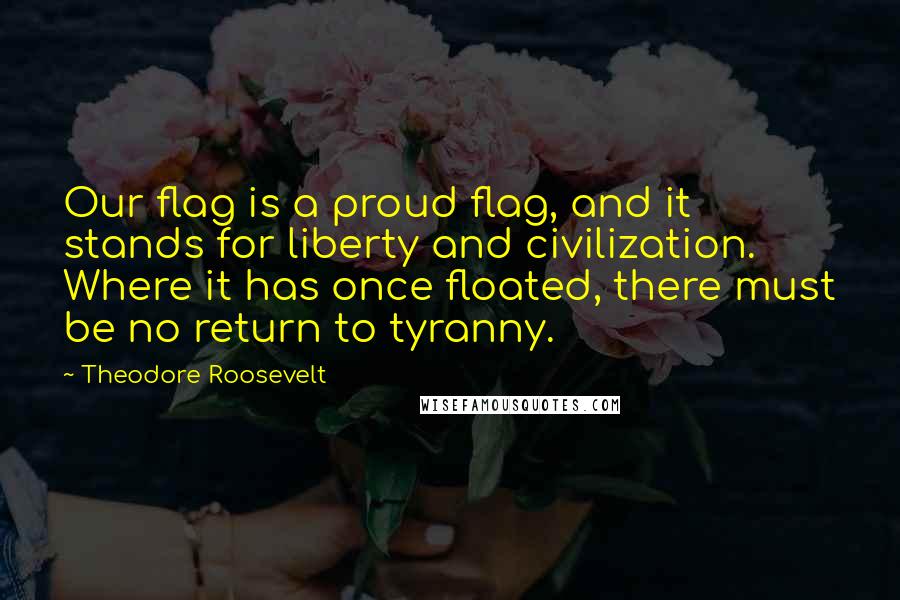 Theodore Roosevelt Quotes: Our flag is a proud flag, and it stands for liberty and civilization. Where it has once floated, there must be no return to tyranny.