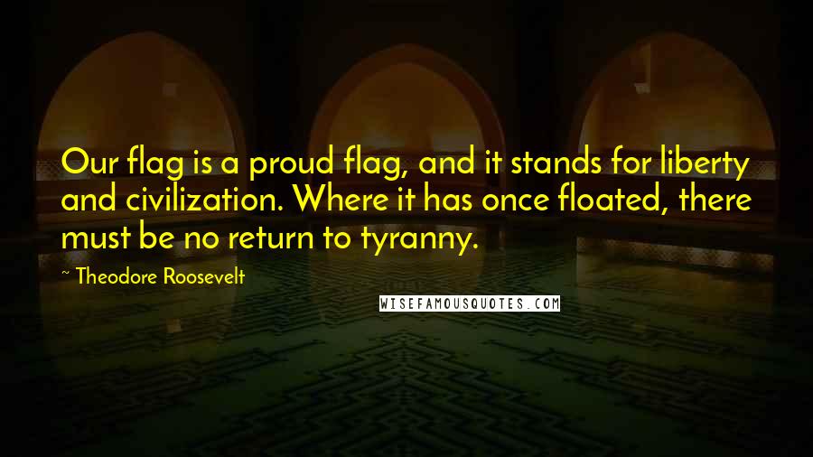 Theodore Roosevelt Quotes: Our flag is a proud flag, and it stands for liberty and civilization. Where it has once floated, there must be no return to tyranny.