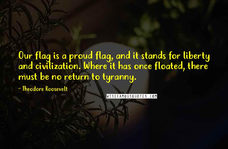 Theodore Roosevelt Quotes: Our flag is a proud flag, and it stands for liberty and civilization. Where it has once floated, there must be no return to tyranny.