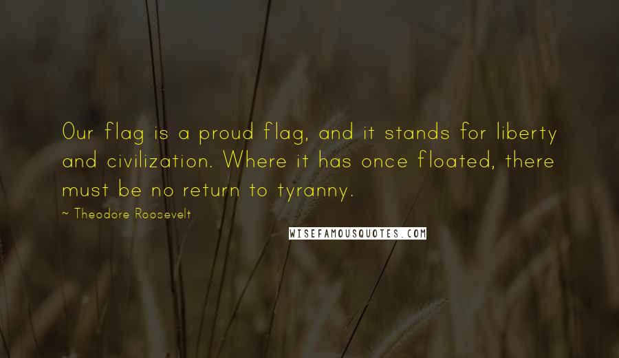 Theodore Roosevelt Quotes: Our flag is a proud flag, and it stands for liberty and civilization. Where it has once floated, there must be no return to tyranny.