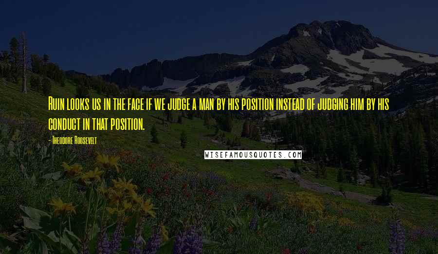 Theodore Roosevelt Quotes: Ruin looks us in the face if we judge a man by his position instead of judging him by his conduct in that position.