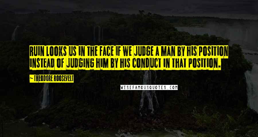 Theodore Roosevelt Quotes: Ruin looks us in the face if we judge a man by his position instead of judging him by his conduct in that position.