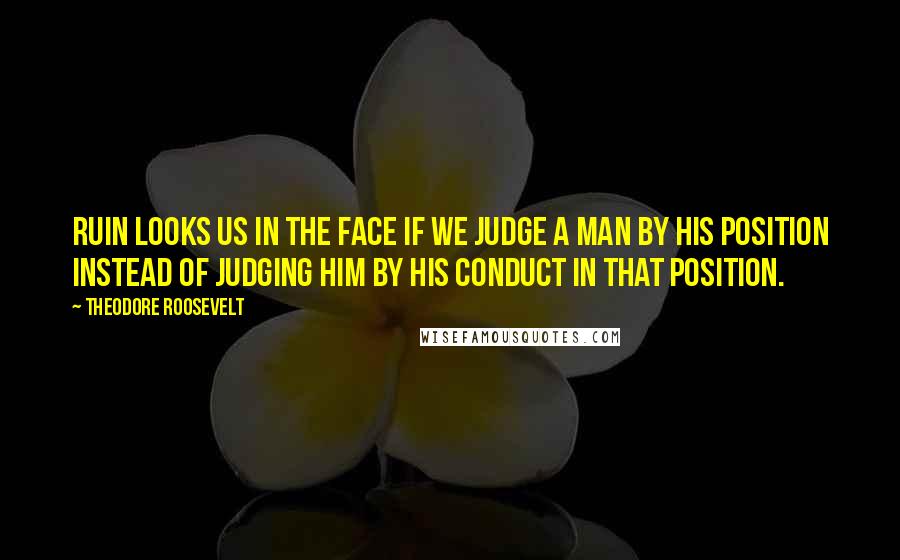 Theodore Roosevelt Quotes: Ruin looks us in the face if we judge a man by his position instead of judging him by his conduct in that position.