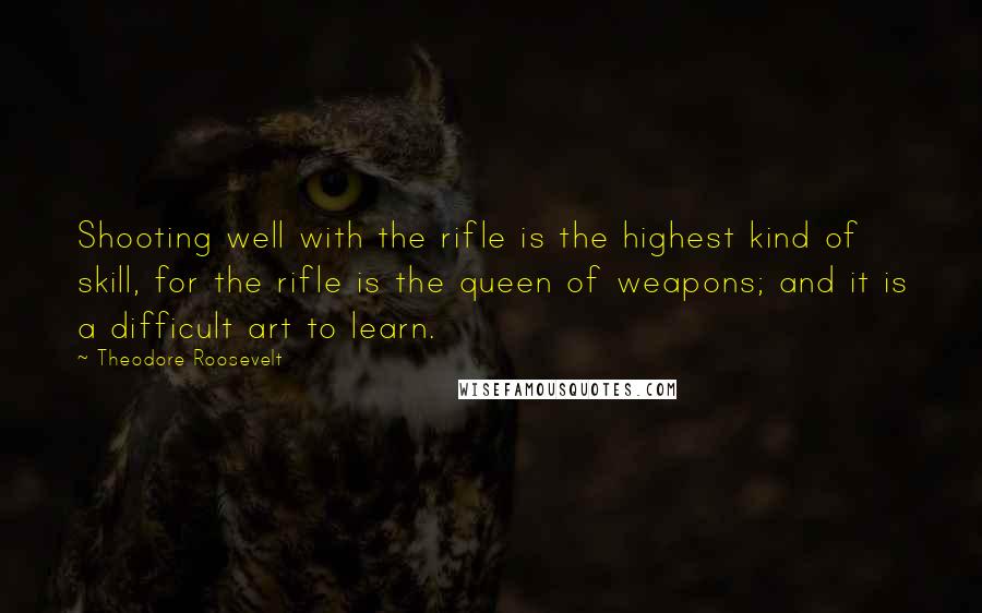 Theodore Roosevelt Quotes: Shooting well with the rifle is the highest kind of skill, for the rifle is the queen of weapons; and it is a difficult art to learn.