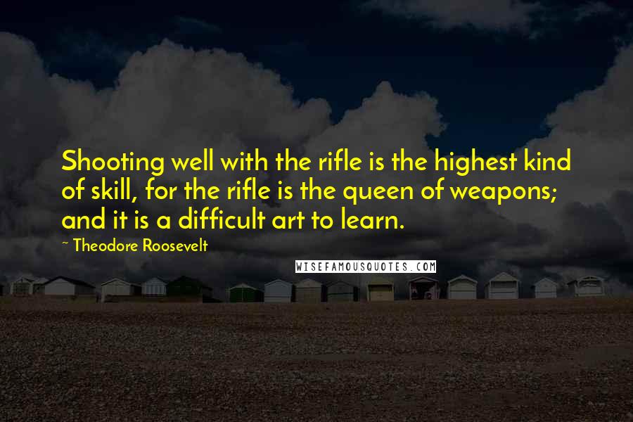 Theodore Roosevelt Quotes: Shooting well with the rifle is the highest kind of skill, for the rifle is the queen of weapons; and it is a difficult art to learn.