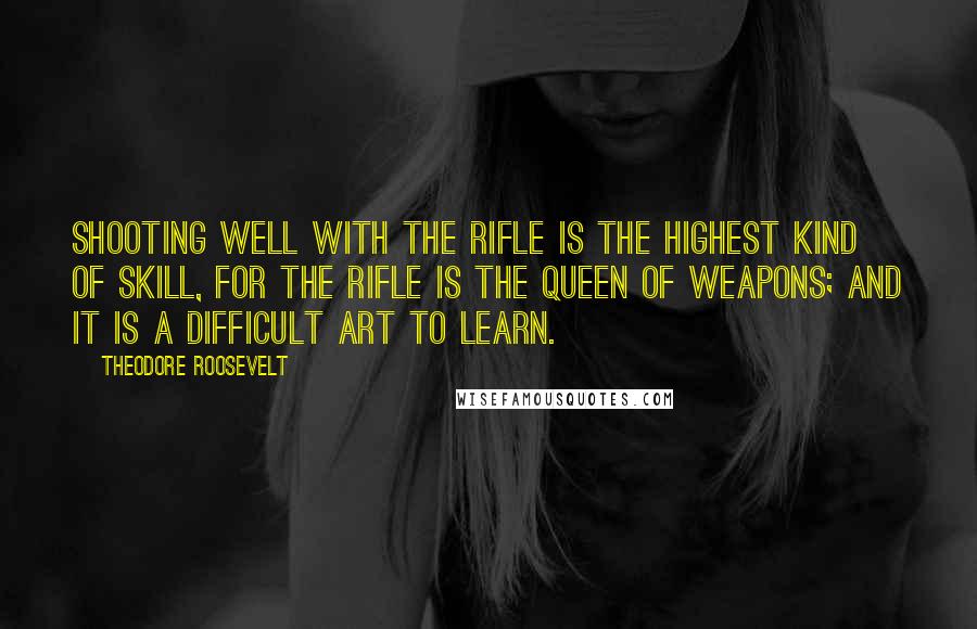 Theodore Roosevelt Quotes: Shooting well with the rifle is the highest kind of skill, for the rifle is the queen of weapons; and it is a difficult art to learn.