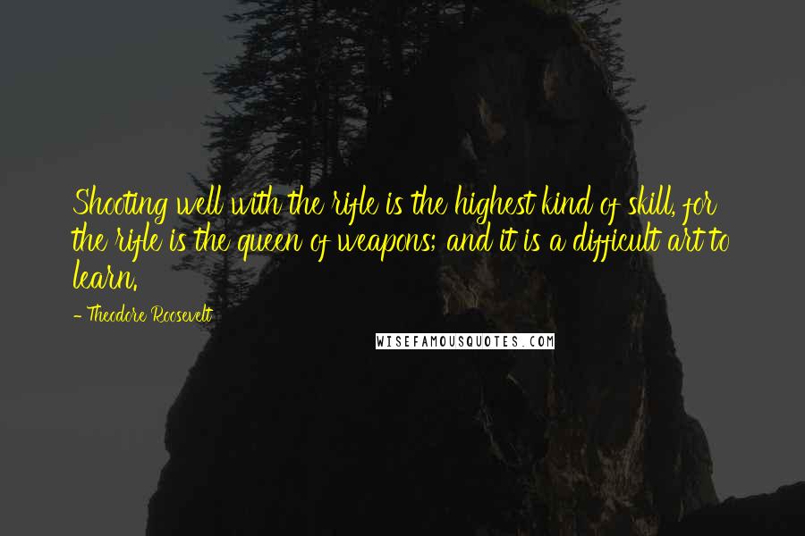 Theodore Roosevelt Quotes: Shooting well with the rifle is the highest kind of skill, for the rifle is the queen of weapons; and it is a difficult art to learn.