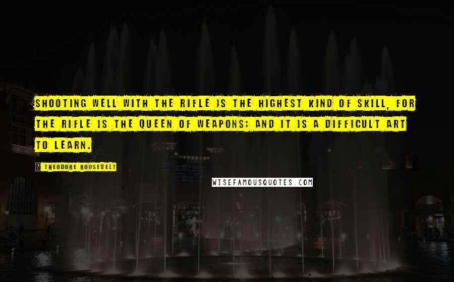 Theodore Roosevelt Quotes: Shooting well with the rifle is the highest kind of skill, for the rifle is the queen of weapons; and it is a difficult art to learn.