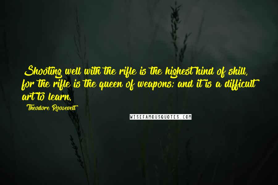 Theodore Roosevelt Quotes: Shooting well with the rifle is the highest kind of skill, for the rifle is the queen of weapons; and it is a difficult art to learn.