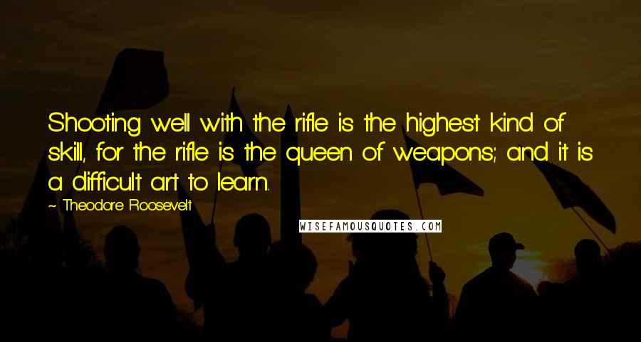 Theodore Roosevelt Quotes: Shooting well with the rifle is the highest kind of skill, for the rifle is the queen of weapons; and it is a difficult art to learn.