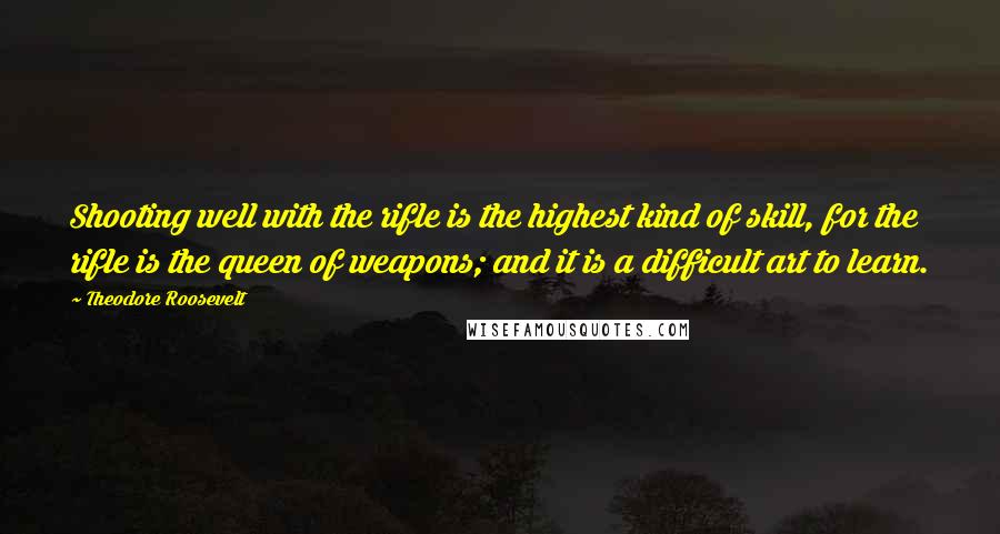 Theodore Roosevelt Quotes: Shooting well with the rifle is the highest kind of skill, for the rifle is the queen of weapons; and it is a difficult art to learn.