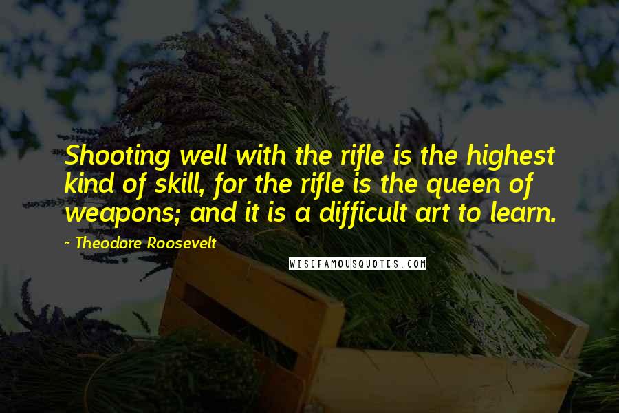 Theodore Roosevelt Quotes: Shooting well with the rifle is the highest kind of skill, for the rifle is the queen of weapons; and it is a difficult art to learn.