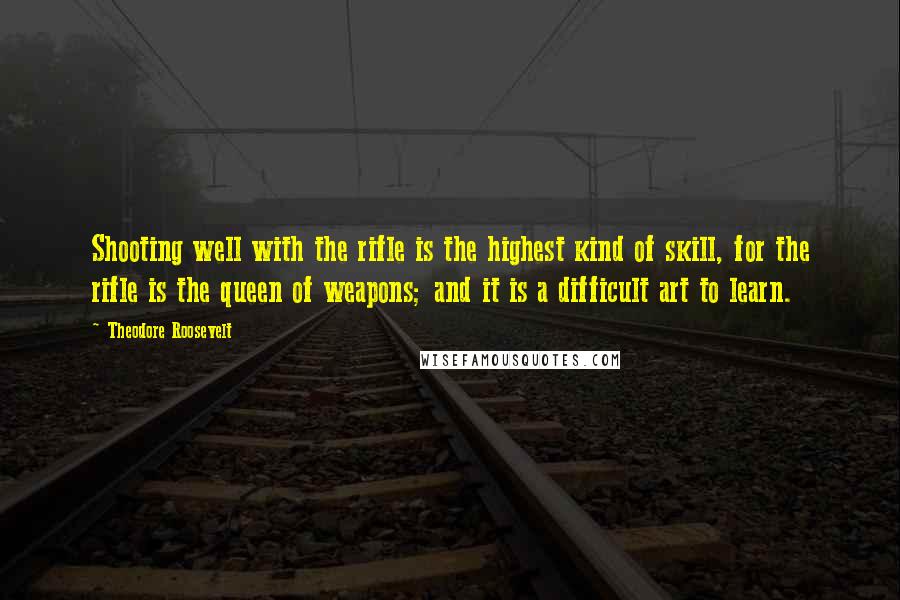 Theodore Roosevelt Quotes: Shooting well with the rifle is the highest kind of skill, for the rifle is the queen of weapons; and it is a difficult art to learn.