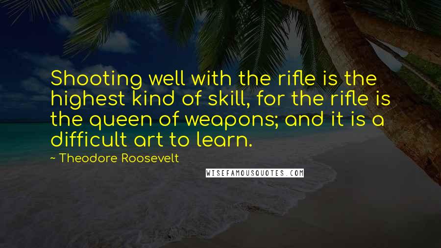 Theodore Roosevelt Quotes: Shooting well with the rifle is the highest kind of skill, for the rifle is the queen of weapons; and it is a difficult art to learn.