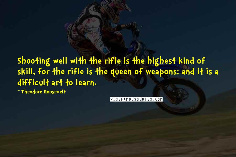 Theodore Roosevelt Quotes: Shooting well with the rifle is the highest kind of skill, for the rifle is the queen of weapons; and it is a difficult art to learn.