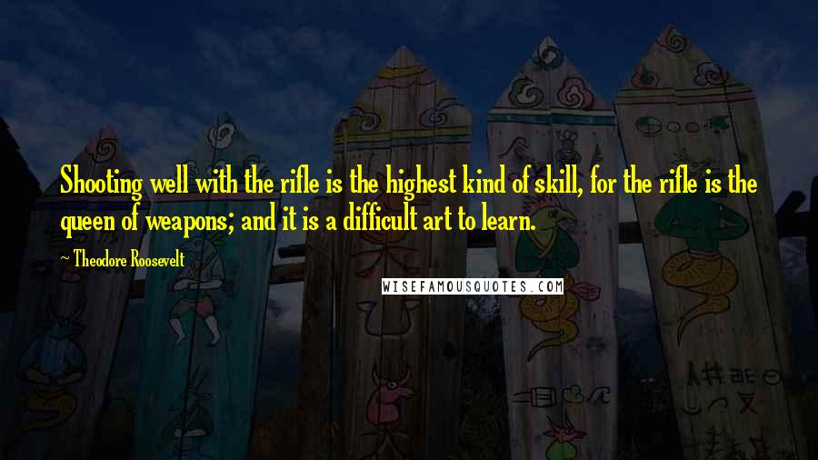 Theodore Roosevelt Quotes: Shooting well with the rifle is the highest kind of skill, for the rifle is the queen of weapons; and it is a difficult art to learn.