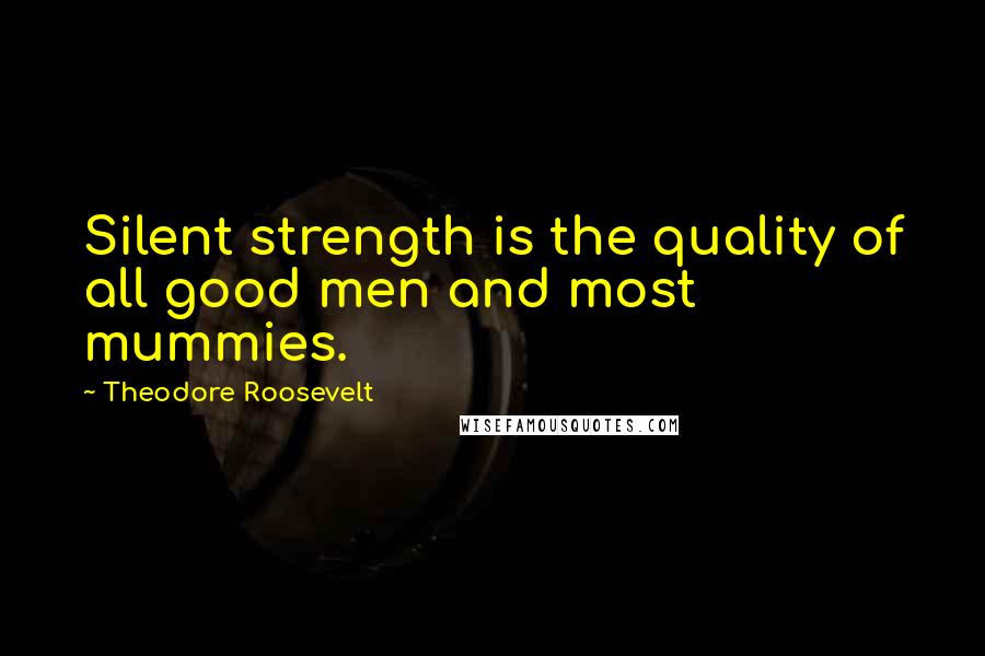 Theodore Roosevelt Quotes: Silent strength is the quality of all good men and most mummies.