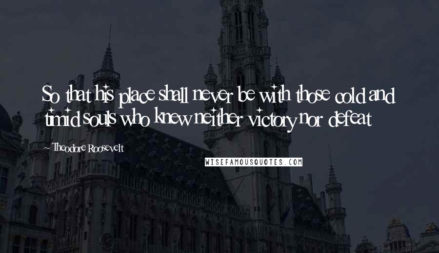 Theodore Roosevelt Quotes: So that his place shall never be with those cold and timid souls who knew neither victory nor defeat