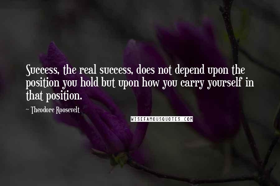 Theodore Roosevelt Quotes: Success, the real success, does not depend upon the position you hold but upon how you carry yourself in that position.