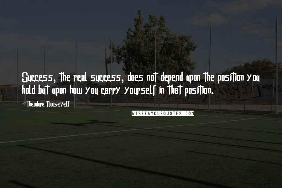 Theodore Roosevelt Quotes: Success, the real success, does not depend upon the position you hold but upon how you carry yourself in that position.