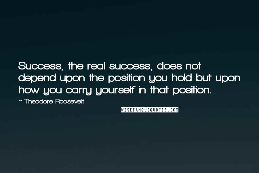 Theodore Roosevelt Quotes: Success, the real success, does not depend upon the position you hold but upon how you carry yourself in that position.