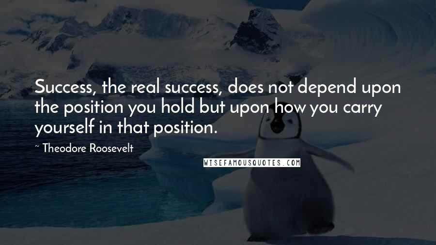 Theodore Roosevelt Quotes: Success, the real success, does not depend upon the position you hold but upon how you carry yourself in that position.